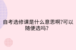 自考選修課是什么意思啊?可以隨便選嗎？
