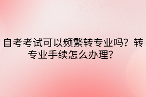 自考考試可以頻繁轉(zhuǎn)專業(yè)嗎？轉(zhuǎn)專業(yè)手續(xù)怎么辦理？