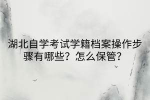 湖北自學考試學籍檔案操作步驟有哪些？怎么保管？