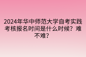 2024年華中師范大學自考實踐考核報名時間是什么時候？難不難？