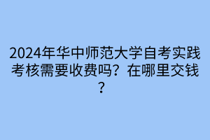 2024年華中師范大學自考實踐考核需要收費嗎？在哪里交錢？