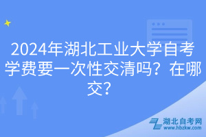 2024年湖北工業(yè)大學(xué)自考學(xué)費(fèi)要一次性交清嗎？在哪交？