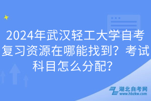 2024年武漢輕工大學自考復習資源在哪能找到？考試科目怎么分配？