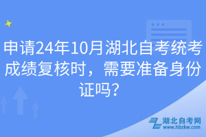 申請24年10月湖北自考統(tǒng)考成績復(fù)核時，需要準(zhǔn)備身份證嗎？