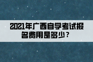2021年廣西自學(xué)考試報(bào)名費(fèi)用是多少？