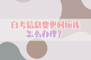 自考信息變更時(shí)應(yīng)該怎么辦理？