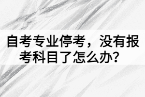 自考專業(yè)停考，沒有報考科目了怎么辦？
