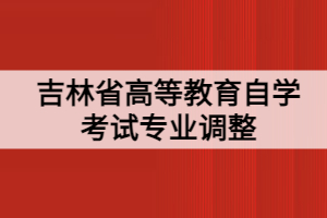 吉林省高等教育自學(xué)考試專業(yè)調(diào)整 吉林省高等教育自學(xué)考試專業(yè)調(diào)整
