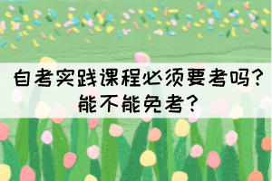 自考實(shí)踐課程必須要考嗎？能不能免考？