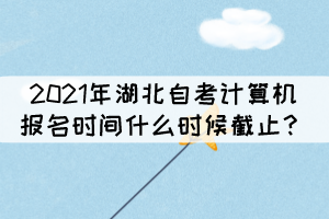 2021年湖北自考計(jì)算機(jī)報(bào)名時(shí)間什么時(shí)候截止？