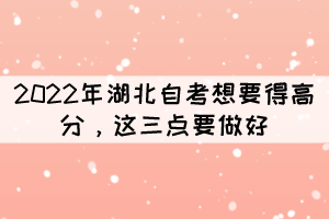 2022年湖北自考想要得高分，這三點(diǎn)要做好