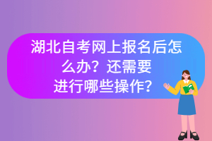 湖北自考網(wǎng)上報(bào)名后怎么辦？還需要進(jìn)行哪些操作？