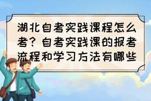湖北自考實踐課程怎么考？自考實踐課的報考流程和學習方法有哪些？