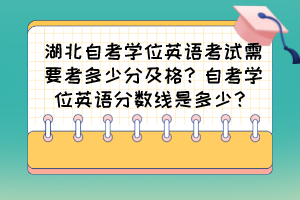 湖北自考學位英語考試需要考多少分及格？自考學位英語分數(shù)線是多少？