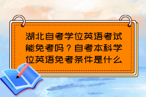 湖北自考學(xué)位英語考試能免考嗎？自考本科學(xué)位英語免考條件是什么？
