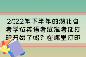 2022年下半年的湖北自考學位英語考試準考證打印開始了嗎？在哪里打印