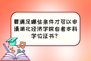 要滿足哪些條件才可以申請湖北經(jīng)濟(jì)學(xué)院自考本科學(xué)位證書？