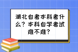 湖北自考本科考什么？本科自學考試難不難？