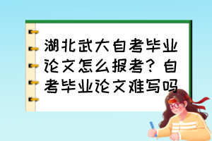 湖北武大自考畢業(yè)論文怎么報考？自考畢業(yè)論文難寫嗎？