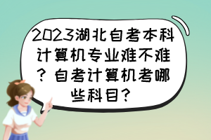 2023湖北自考本科計算機專業(yè)難不難？自考計算機考哪些科目？