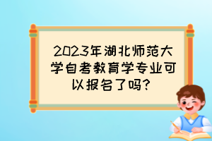 2023年湖北師范大學自考教育學專業(yè)可以報名了嗎？