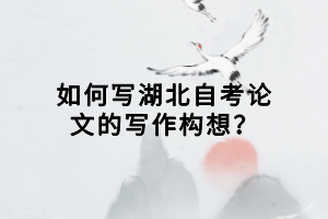 如何寫湖北自考論文的寫作構(gòu)想？