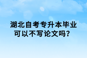 湖北自考專升本畢業(yè)可以不寫論文嗎？
