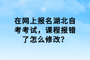 在網(wǎng)上報名湖北自考考試，課程報錯了怎么修改？