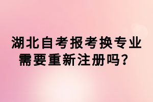 湖北自考報考換專業(yè)需要重新注冊嗎？