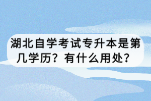 湖北自學(xué)考試專升本是第幾學(xué)歷？有什么用處？