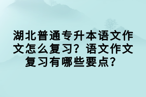 湖北普通專升本語文作文怎么復(fù)習(xí)？語文作文復(fù)習(xí)有哪些要點(diǎn)？
