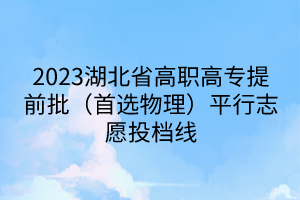 2023湖北省高職高專提前批(首選物理)平行志愿投檔線 2023湖北省高職高專提前批(首選物理)平行志愿投檔線