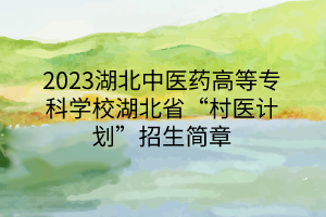 2023湖北中醫(yī)藥高等專科學校湖北省“村醫(yī)計劃”招生簡章