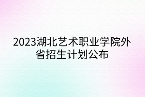 2023湖北藝術(shù)職業(yè)學院外省招生計劃公布