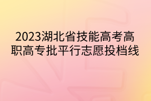 2023湖北省技能高考高職高專批平行志愿投檔線 2023湖北省技能高考高職高專批平行志愿投檔線