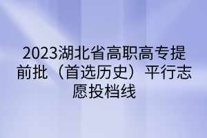2023湖北省高職高專提前批(首選歷史)平行志愿投檔線 2023湖北省高職高專提前批(首選歷史)平行志愿投檔線