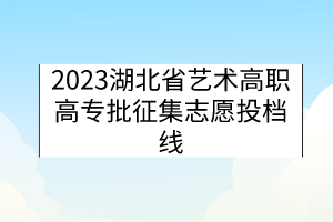 2023湖北省藝術(shù)高職高專批征集志愿投檔線 2023湖北省藝術(shù)高職高專批征集志愿投檔線