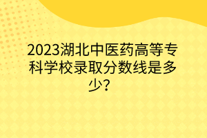 2023湖北中醫(yī)藥高等?？茖W(xué)校錄取分?jǐn)?shù)線是多少？