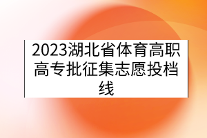 2023湖北省體育高職高專批征集志愿投檔線 2023湖北省體育高職高專批征集志愿投檔線