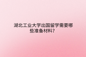 湖北工業(yè)大學(xué)出國留學(xué)需要哪些準(zhǔn)備材料？