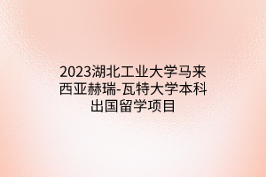 2023湖北工業(yè)大學馬來西亞赫瑞-瓦特大學本科出國留學項目