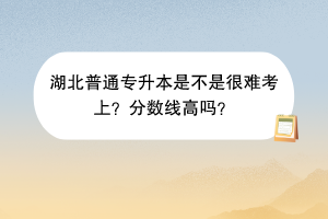 湖北普通專升本是不是很難考上？分?jǐn)?shù)線高嗎？