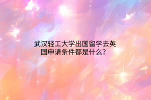 武漢輕工大學(xué)出國(guó)留學(xué)去英國(guó)申請(qǐng)條件都是什么？