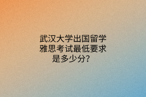 武漢大學出國留學雅思考試最低要求是多少分？
