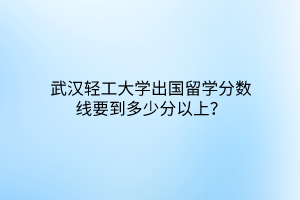 武漢輕工大學(xué)出國留學(xué)分?jǐn)?shù)線要到多少分以上？