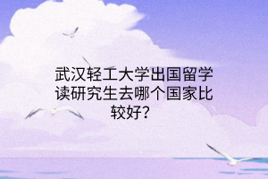 武漢輕工大學出國留學讀研究生去哪個國家比較好？