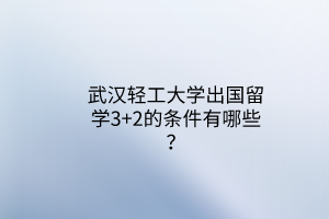 武漢輕工大學(xué)出國留學(xué)3+2的條件有哪些？