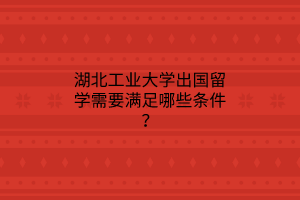 湖北工業(yè)大學(xué)出國留學(xué)需要滿足哪些條件？