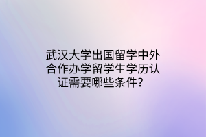 武漢大學(xué)出國(guó)留學(xué)中外合作辦學(xué)留學(xué)生學(xué)歷認(rèn)證需要哪些條件？