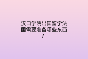 漢口學(xué)院出國(guó)留學(xué)法國(guó)需要準(zhǔn)備哪些東西？
